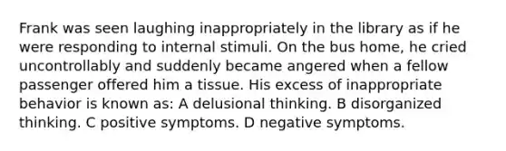 Frank was seen laughing inappropriately in the library as if he were responding to internal stimuli. On the bus home, he cried uncontrollably and suddenly became angered when a fellow passenger offered him a tissue. His excess of inappropriate behavior is known as: A delusional thinking. B disorganized thinking. C positive symptoms. D negative symptoms.