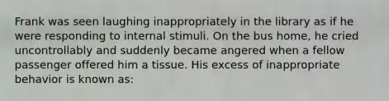 Frank was seen laughing inappropriately in the library as if he were responding to internal stimuli. On the bus home, he cried uncontrollably and suddenly became angered when a fellow passenger offered him a tissue. His excess of inappropriate behavior is known as: