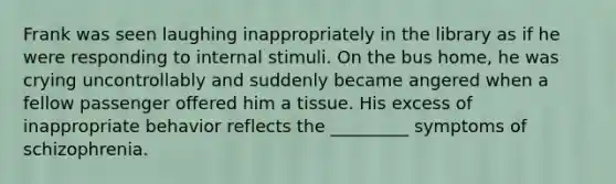 Frank was seen laughing inappropriately in the library as if he were responding to internal stimuli. On the bus home, he was crying uncontrollably and suddenly became angered when a fellow passenger offered him a tissue. His excess of inappropriate behavior reflects the _________ symptoms of schizophrenia.