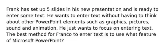 Frank has set up 5 slides in his new presentation and is ready to enter some text. He wants to enter text without having to think about other PowerPoint elements such as graphics, pictures, sound and animation. He just wants to focus on entering text. The best method for Franco to enter text is to use what feature of Microsoft PowerPoint?