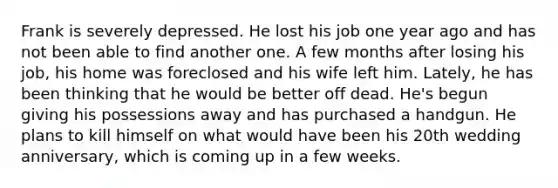 Frank is severely depressed. He lost his job one year ago and has not been able to find another one. A few months after losing his job, his home was foreclosed and his wife left him. Lately, he has been thinking that he would be better off dead. He's begun giving his possessions away and has purchased a handgun. He plans to kill himself on what would have been his 20th wedding anniversary, which is coming up in a few weeks.