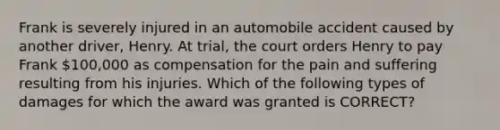 Frank is severely injured in an automobile accident caused by another driver, Henry. At trial, the court orders Henry to pay Frank 100,000 as compensation for the pain and suffering resulting from his injuries. Which of the following types of damages for which the award was granted is CORRECT?