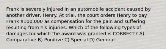 Frank is severely injured in an automobile accident caused by another driver, Henry. At trial, the court orders Henry to pay Frank 100,000 as compensation for the pain and suffering resulting from his injuries. Which of the following types of damages for which the award was granted is CORRECT? A) Comparative B) Punitive C) Special D) General