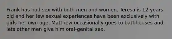 Frank has had sex with both men and women. Teresa is 12 years old and her few sexual experiences have been exclusively with girls her own age. Matthew occasionally goes to bathhouses and lets other men give him oral-genital sex.