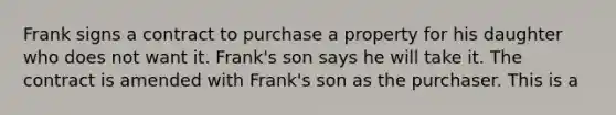 Frank signs a contract to purchase a property for his daughter who does not want it. Frank's son says he will take it. The contract is amended with Frank's son as the purchaser. This is a