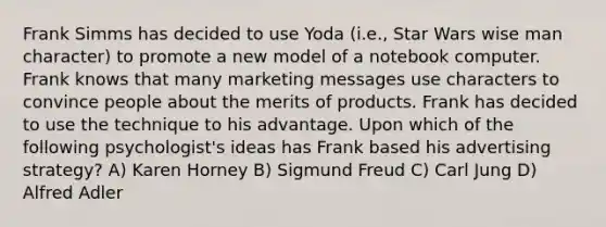 Frank Simms has decided to use Yoda (i.e., Star Wars wise man character) to promote a new model of a notebook computer. Frank knows that many marketing messages use characters to convince people about the merits of products. Frank has decided to use the technique to his advantage. Upon which of the following psychologist's ideas has Frank based his advertising strategy? A) Karen Horney B) Sigmund Freud C) Carl Jung D) Alfred Adler