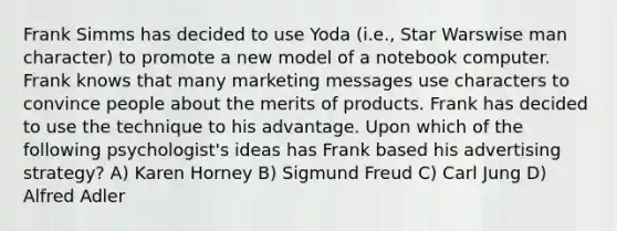 Frank Simms has decided to use Yoda (i.e., Star Warswise man character) to promote a new model of a notebook computer. Frank knows that many marketing messages use characters to convince people about the merits of products. Frank has decided to use the technique to his advantage. Upon which of the following psychologist's ideas has Frank based his advertising strategy? A) Karen Horney B) Sigmund Freud C) Carl Jung D) Alfred Adler