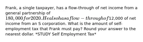 Frank, a single taxpayer, has a flow-through of net income from a general partnership of 180,000 for 2020. He also has a flow-through of12,000 of net income from an S corporation. What is the amount of self-employment tax that Frank must pay? Round your answer to the nearest dollar. *STUDY Self Employment Tax*