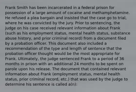 Frank Smith has been incarcerated in a federal prison for possession of a large amount of cocaine and methamphetamine. He refused a plea bargain and insisted that the case go to trial, where he was convicted by the jury. Prior to sentencing, the judge on his case received relevant information about Frank (such as his employment status, mental health status, substance abuse history, and prior criminal record) from a document filed by a probation officer. This document also included a recommendation of the type and length of sentence that the probation officer thought would be the most appropriate for Frank. Ultimately, the judge sentenced Frank to a period of 36 months in prison with an additional 24 months to be spent on parole upon his release. The document that contained relevant information about Frank (employment status, mental health status, prior criminal record, etc.) that was used by the judge to determine his sentence is called a(n):