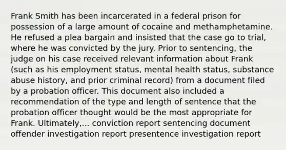 Frank Smith has been incarcerated in a federal prison for possession of a large amount of cocaine and methamphetamine. He refused a plea bargain and insisted that the case go to trial, where he was convicted by the jury. Prior to sentencing, the judge on his case received relevant information about Frank (such as his employment status, mental health status, substance abuse history, and prior criminal record) from a document filed by a probation officer. This document also included a recommendation of the type and length of sentence that the probation officer thought would be the most appropriate for Frank. Ultimately,... conviction report sentencing document offender investigation report presentence investigation report