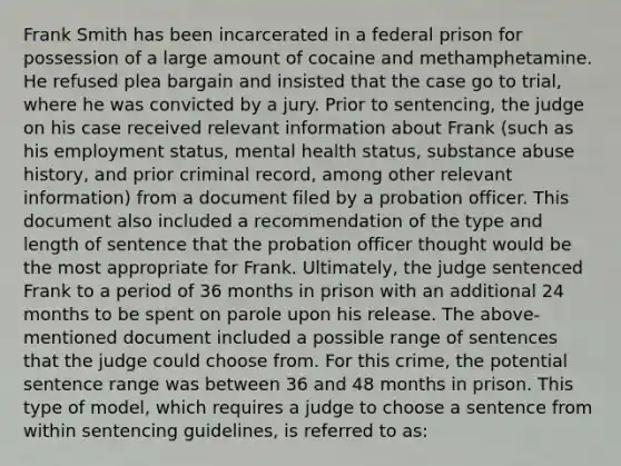 Frank Smith has been incarcerated in a federal prison for possession of a large amount of cocaine and methamphetamine. He refused plea bargain and insisted that the case go to trial, where he was convicted by a jury. Prior to sentencing, the judge on his case received relevant information about Frank (such as his employment status, mental health status, substance abuse history, and prior criminal record, among other relevant information) from a document filed by a probation officer. This document also included a recommendation of the type and length of sentence that the probation officer thought would be the most appropriate for Frank. Ultimately, the judge sentenced Frank to a period of 36 months in prison with an additional 24 months to be spent on parole upon his release. The above-mentioned document included a possible range of sentences that the judge could choose from. For this crime, the potential sentence range was between 36 and 48 months in prison. This type of model, which requires a judge to choose a sentence from within sentencing guidelines, is referred to as: