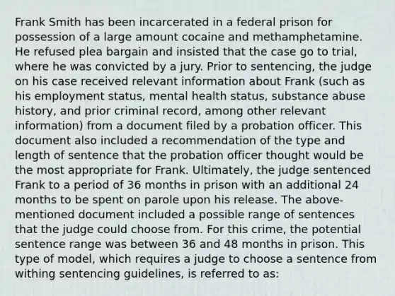 Frank Smith has been incarcerated in a federal prison for possession of a large amount cocaine and methamphetamine. He refused plea bargain and insisted that the case go to trial, where he was convicted by a jury. Prior to sentencing, the judge on his case received relevant information about Frank (such as his employment status, mental health status, substance abuse history, and prior criminal record, among other relevant information) from a document filed by a probation officer. This document also included a recommendation of the type and length of sentence that the probation officer thought would be the most appropriate for Frank. Ultimately, the judge sentenced Frank to a period of 36 months in prison with an additional 24 months to be spent on parole upon his release. The above-mentioned document included a possible range of sentences that the judge could choose from. For this crime, the potential sentence range was between 36 and 48 months in prison. This type of model, which requires a judge to choose a sentence from withing sentencing guidelines, is referred to as: