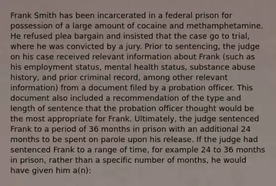 Frank Smith has been incarcerated in a federal prison for possession of a large amount of cocaine and methamphetamine. He refused plea bargain and insisted that the case go to trial, where he was convicted by a jury. Prior to sentencing, the judge on his case received relevant information about Frank (such as his employment status, mental health status, substance abuse history, and prior criminal record, among other relevant information) from a document filed by a probation officer. This document also included a recommendation of the type and length of sentence that the probation officer thought would be the most appropriate for Frank. Ultimately, the judge sentenced Frank to a period of 36 months in prison with an additional 24 months to be spent on parole upon his release. If the judge had sentenced Frank to a range of time, for example 24 to 36 months in prison, rather than a specific number of months, he would have given him a(n):