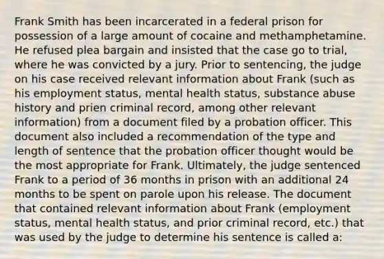 Frank Smith has been incarcerated in a federal prison for possession of a large amount of cocaine and methamphetamine. He refused plea bargain and insisted that the case go to trial, where he was convicted by a jury. Prior to sentencing, the judge on his case received relevant information about Frank (such as his employment status, mental health status, substance abuse history and prien criminal record, among other relevant information) from a document filed by a probation officer. This document also included a recommendation of the type and length of sentence that the probation officer thought would be the most appropriate for Frank. Ultimately, the judge sentenced Frank to a period of 36 months in prison with an additional 24 months to be spent on parole upon his release. The document that contained relevant information about Frank (employment status, mental health status, and prior criminal record, etc.) that was used by the judge to determine his sentence is called a: