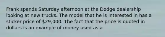 Frank spends Saturday afternoon at the Dodge dealership looking at new trucks. The model that he is interested in has a sticker price of 29,000. The fact that the price is quoted in dollars is an example of money used as a