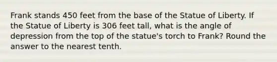 Frank stands 450 feet from the base of the Statue of Liberty. If the Statue of Liberty is 306 feet tall, what is the angle of depression from the top of the statue's torch to Frank? Round the answer to the nearest tenth.