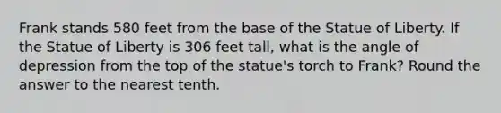 Frank stands 580 feet from the base of the Statue of Liberty. If the Statue of Liberty is 306 feet tall, what is the angle of depression from the top of the statue's torch to Frank? Round the answer to the nearest tenth.