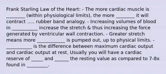 Frank Starling Law of <a href='https://www.questionai.com/knowledge/kya8ocqc6o-the-heart' class='anchor-knowledge'>the heart</a>: - The more cardiac muscle is ________ (within physiological limits), the more ________ it will contract ..... rubber band analogy. - Increasing volumes of blood in ___________ increase the stretch & thus increasing the force generated by ventricular wall contraction. - Greater stretch means more ____________ is pumped out, up to physical limits. - ___________ is the difference between maximum <a href='https://www.questionai.com/knowledge/kyxUJGvw35-cardiac-output' class='anchor-knowledge'>cardiac output</a> and cardiac output at rest. Usually you will have a cardiac reserve of _____ and ______ the resting value as compared to 7-8x found in _________.