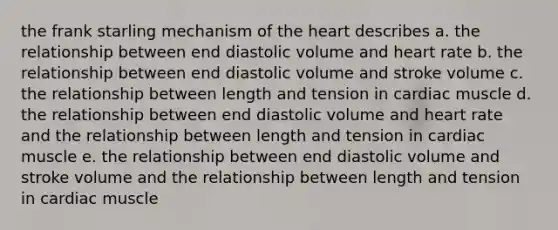 the frank starling mechanism of the heart describes a. the relationship between end diastolic volume and heart rate b. the relationship between end diastolic volume and stroke volume c. the relationship between length and tension in cardiac muscle d. the relationship between end diastolic volume and heart rate and the relationship between length and tension in cardiac muscle e. the relationship between end diastolic volume and stroke volume and the relationship between length and tension in cardiac muscle