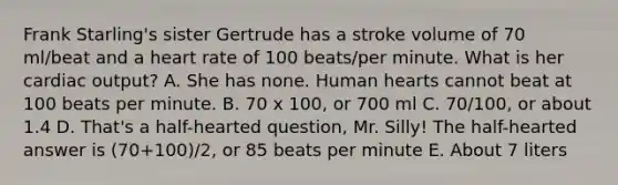 Frank Starling's sister Gertrude has a stroke volume of 70 ml/beat and a heart rate of 100 beats/per minute. What is her cardiac output? A. She has none. Human hearts cannot beat at 100 beats per minute. B. 70 x 100, or 700 ml C. 70/100, or about 1.4 D. That's a half-hearted question, Mr. Silly! The half-hearted answer is (70+100)/2, or 85 beats per minute E. About 7 liters