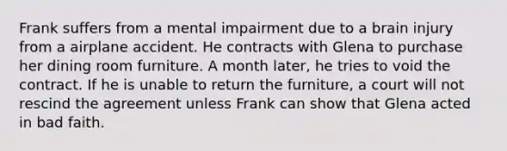 Frank suffers from a mental impairment due to a brain injury from a airplane accident. He contracts with Glena to purchase her dining room furniture. A month later, he tries to void the contract. If he is unable to return the furniture, a court will not rescind the agreement unless Frank can show that Glena acted in bad faith.