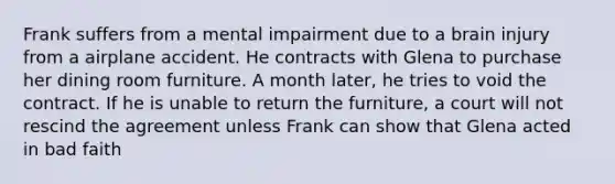 Frank suffers from a mental impairment due to a brain injury from a airplane accident. He contracts with Glena to purchase her dining room furniture. A month later, he tries to void the contract. If he is unable to return the furniture, a court will not rescind the agreement unless Frank can show that Glena acted in bad faith