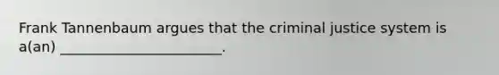 Frank Tannenbaum argues that the criminal justice system is a(an) _______________________.