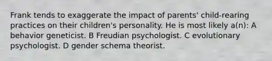 Frank tends to exaggerate the impact of parents' child-rearing practices on their children's personality. He is most likely a(n): A behavior geneticist. B Freudian psychologist. C evolutionary psychologist. D gender schema theorist.