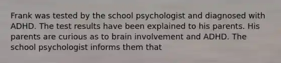 Frank was tested by the school psychologist and diagnosed with ADHD. The test results have been explained to his parents. His parents are curious as to brain involvement and ADHD. The school psychologist informs them that