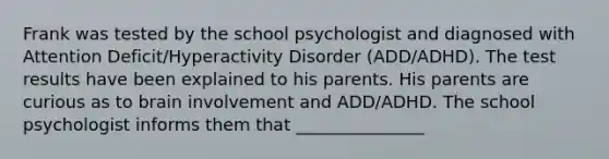 Frank was tested by the school psychologist and diagnosed with Attention Deficit/Hyperactivity Disorder (ADD/ADHD). The test results have been explained to his parents. His parents are curious as to brain involvement and ADD/ADHD. The school psychologist informs them that _______________