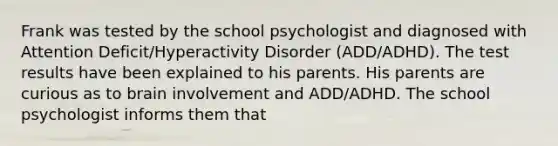 Frank was tested by the school psychologist and diagnosed with Attention Deficit/Hyperactivity Disorder (ADD/ADHD). The test results have been explained to his parents. His parents are curious as to brain involvement and ADD/ADHD. The school psychologist informs them that