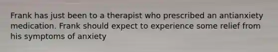 Frank has just been to a therapist who prescribed an antianxiety medication. Frank should expect to experience some relief from his symptoms of anxiety