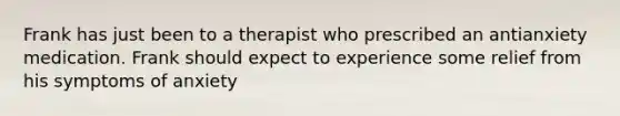 Frank has just been to a therapist who prescribed an antianxiety medication. Frank should expect to experience some relief from his symptoms of anxiety​