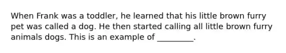 When Frank was a toddler, he learned that his little brown furry pet was called a dog. He then started calling all little brown furry animals dogs. This is an example of _________.