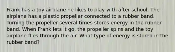 Frank has a toy airplane he likes to play with after school. The airplane has a plastic propeller connected to a rubber band. Turning the propeller several times stores energy in the rubber band. When Frank lets it go, the propeller spins and the toy airplane flies through the air. What type of energy is stored in the rubber band?