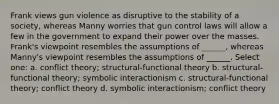 Frank views gun violence as disruptive to the stability of a society, whereas Manny worries that gun control laws will allow a few in the government to expand their power over the masses. Frank's viewpoint resembles the assumptions of ______, whereas Manny's viewpoint resembles the assumptions of ______. Select one: a. conflict theory; structural-functional theory b. structural-functional theory; symbolic interactionism c. structural-functional theory; conflict theory d. symbolic interactionism; conflict theory