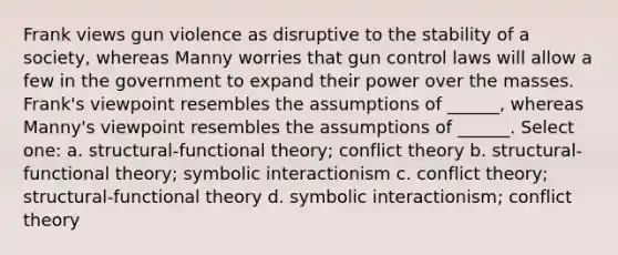 Frank views gun violence as disruptive to the stability of a society, whereas Manny worries that gun control laws will allow a few in the government to expand their power over the masses. Frank's viewpoint resembles the assumptions of ______, whereas Manny's viewpoint resembles the assumptions of ______. Select one: a. structural-functional theory; conflict theory b. structural-functional theory; symbolic interactionism c. conflict theory; structural-functional theory d. symbolic interactionism; conflict theory