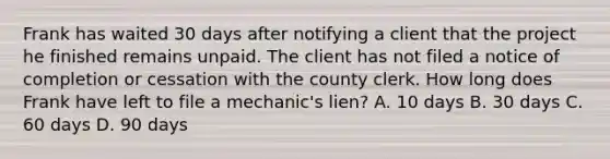 Frank has waited 30 days after notifying a client that the project he finished remains unpaid. The client has not filed a notice of completion or cessation with the county clerk. How long does Frank have left to file a mechanic's lien? A. 10 days B. 30 days C. 60 days D. 90 days