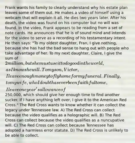 Frank wants his family to clearly understand why his estate plan leaves some of them out. He makes a video of himself using a webcam that will explain it all. He dies two years later. After his death, the video was found on his computer but no will was found. In the video, Frank appears to be reading from a set of note cards. He announces that he is of sound mind and intends for the video to serve as a recording of his testamentary intent. He then says: "To my oldest daughter, Fran, I give nothing, because she has had the bad sense to hang out with people who take advantage of her. To my next daughter, Claire, I give the sum of 2 million, but she must use it to do good in the world, as I know she will. To my son, Victor, I leave enough money to fly home for my funeral. Finally, to my wife, who I doubt has ever been faithful to me, I leave one year's allowance of250,000, which should give her enough time to find another sucker. If I have anything left over, I give it to the American Red Cross." The Red Cross wants to know whether it can collect the legacy under Tennessee law. A) The Red Cross can collect because the video qualifies as a holographic will. B) The Red Cross can collect because the video qualifies as a nuncupative will. C) The Red Cross can collect because Tennessee has adopted a harmless error statute. D) The Red Cross is unlikely to be able to collect.