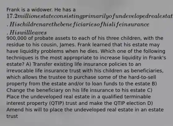 Frank is a widower. He has a 17.2 million estate consisting primarily of undeveloped real estate and life insurance. His children are the beneficiaries of his life insurance. His will leaves900,000 of probate assets to each of his three children, with the residue to his cousin, James. Frank learned that his estate may have liquidity problems when he dies. Which one of the following techniques is the most appropriate to increase liquidity in Frank's estate? A) Transfer existing life insurance policies to an irrevocable life insurance trust with his children as beneficiaries, which allows the trustee to purchase some of the hard-to-sell property from the estate and/or to loan funds to the estate B) Change the beneficiary on his life insurance to his estate C) Place the undeveloped real estate in a qualified terminable interest property (QTIP) trust and make the QTIP election D) Amend his will to place the undeveloped real estate in an estate trust