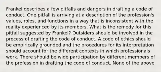 Frankel describes a few pitfalls and dangers in drafting a code of conduct. One pitfall is arriving at a description of the profession's values, roles, and functions in a way that is inconsistent with the reality experienced by its members. What is the remedy for this pitfall suggested by Frankel? Outsiders should be involved in the process of drafting the code of conduct. A <a href='https://www.questionai.com/knowledge/kU0dRLRkkX-code-of-ethics' class='anchor-knowledge'>code of ethics</a> should be empirically grounded and the procedures for its interpretation should account for the different contexts in which professionals work. There should be wide participation by different members of the profession in drafting the code of conduct. None of the above