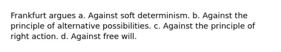 Frankfurt argues a. Against soft determinism. b. Against the principle of alternative possibilities. c. Against the principle of right action. d. Against free will.