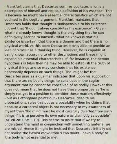 - Frankfurt claims that Descartes sum res cogitates is 'only a description of himself and not as a definition of his essence'. This is because he might have essential characteristics which are not outlined in the cogito argument. Frankfurt maintains that Descartes holds that thought is 'indispensible to his existence' but not that 'thought alone constitutes his existence'. - Given what he already knows thought is the only thing that he can definitively ascribe to himself - what he knows is that his existence is certain, that there is a demon and that there is no physical world. At this point Descartes is only able to provide an idea of himself as a thinking thing. However, he is capable of being known according to other descriptions and these might expand his essential characteristics. If, for instance, the demon hypothesis is false then he may be able to establish the truth of physical things and so may conclude that his existence necessarily depends on such things. The 'might be' that Descartes uses as a qualifier indicates that upon his supposition that there are no bodily things he concludes in the cogito argument that he cannot be conceived of as bodily. However this does not mean that he does not have these properties as 'he is simply not yet in a position to consider these matters effectively' - but as Cottingham points out - Descartes, despite his protestations, rules this out as a possibility when he claims that because a corporeal object is not necessary to my awareness of myself then 'the mind must be most carefully diverted from such things if it is to perceive its own nature as distinctly as possible' (AT VII 28: CSM II 19). This seems to insist that if we try to understand the mind in conjunction with something material we are misled. Hence it might be insisted that Descartes initially did not realise the flawed move from 'i can doubt I have a body' to 'the body is not essential to me'.