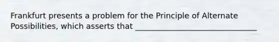 Frankfurt presents a problem for the Principle of Alternate Possibilities, which asserts that _______________________________