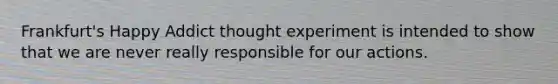 Frankfurt's Happy Addict thought experiment is intended to show that we are never really responsible for our actions.