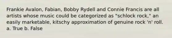 Frankie Avalon, Fabian, Bobby Rydell and Connie Francis are all artists whose music could be categorized as "schlock rock," an easily marketable, kitschy approximation of genuine rock 'n' roll. a. True b. False