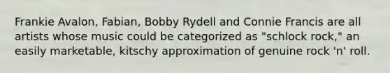 Frankie Avalon, Fabian, Bobby Rydell and Connie Francis are all artists whose music could be categorized as "schlock rock," an easily marketable, kitschy approximation of genuine rock 'n' roll.