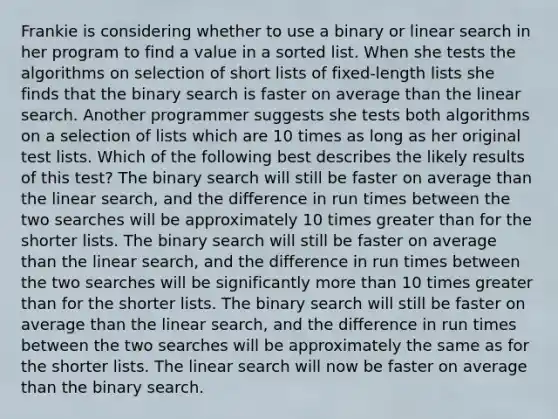 Frankie is considering whether to use a binary or linear search in her program to find a value in a sorted list. When she tests the algorithms on selection of short lists of fixed-length lists she finds that the binary search is faster on average than the linear search. Another programmer suggests she tests both algorithms on a selection of lists which are 10 times as long as her original test lists. Which of the following best describes the likely results of this test? The binary search will still be faster on average than the linear search, and the difference in run times between the two searches will be approximately 10 times greater than for the shorter lists. The binary search will still be faster on average than the linear search, and the difference in run times between the two searches will be significantly more than 10 times greater than for the shorter lists. The binary search will still be faster on average than the linear search, and the difference in run times between the two searches will be approximately the same as for the shorter lists. The linear search will now be faster on average than the binary search.