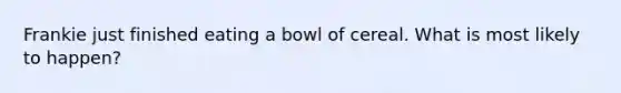 Frankie just finished eating a bowl of cereal. What is most likely to happen?