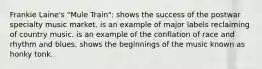 Frankie Laine's "Mule Train": shows the success of the postwar specialty music market. is an example of major labels reclaiming of country music. is an example of the conflation of race and rhythm and blues. shows the beginnings of the music known as honky tonk.